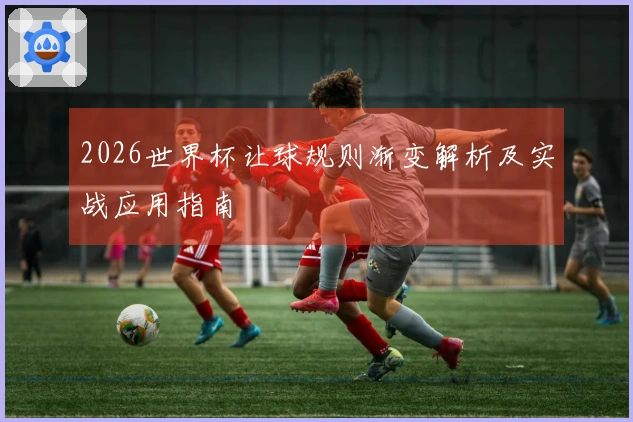 2026世界杯让球规则渐变解析及实战应用指南